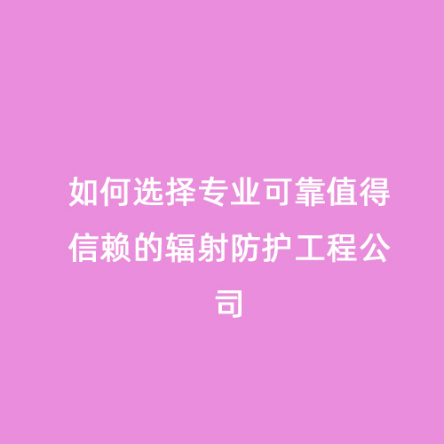 如何選擇專(zhuān)業(yè)可靠值得信賴的輻射防護(hù)工程公司