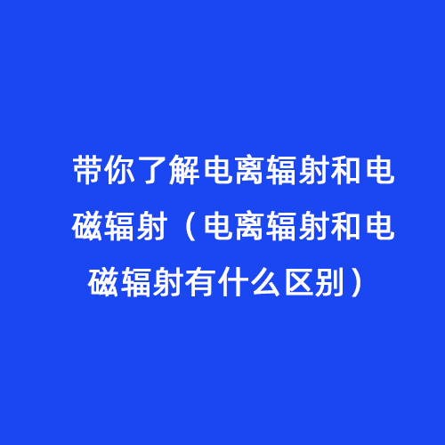 帶你了解電離輻射和電磁輻射（電離輻射和電磁輻射有什么區(qū)別）