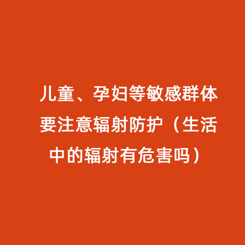 兒童、孕婦等敏感群體要注意輻射防護(hù)（生活中的輻射有危害嗎）